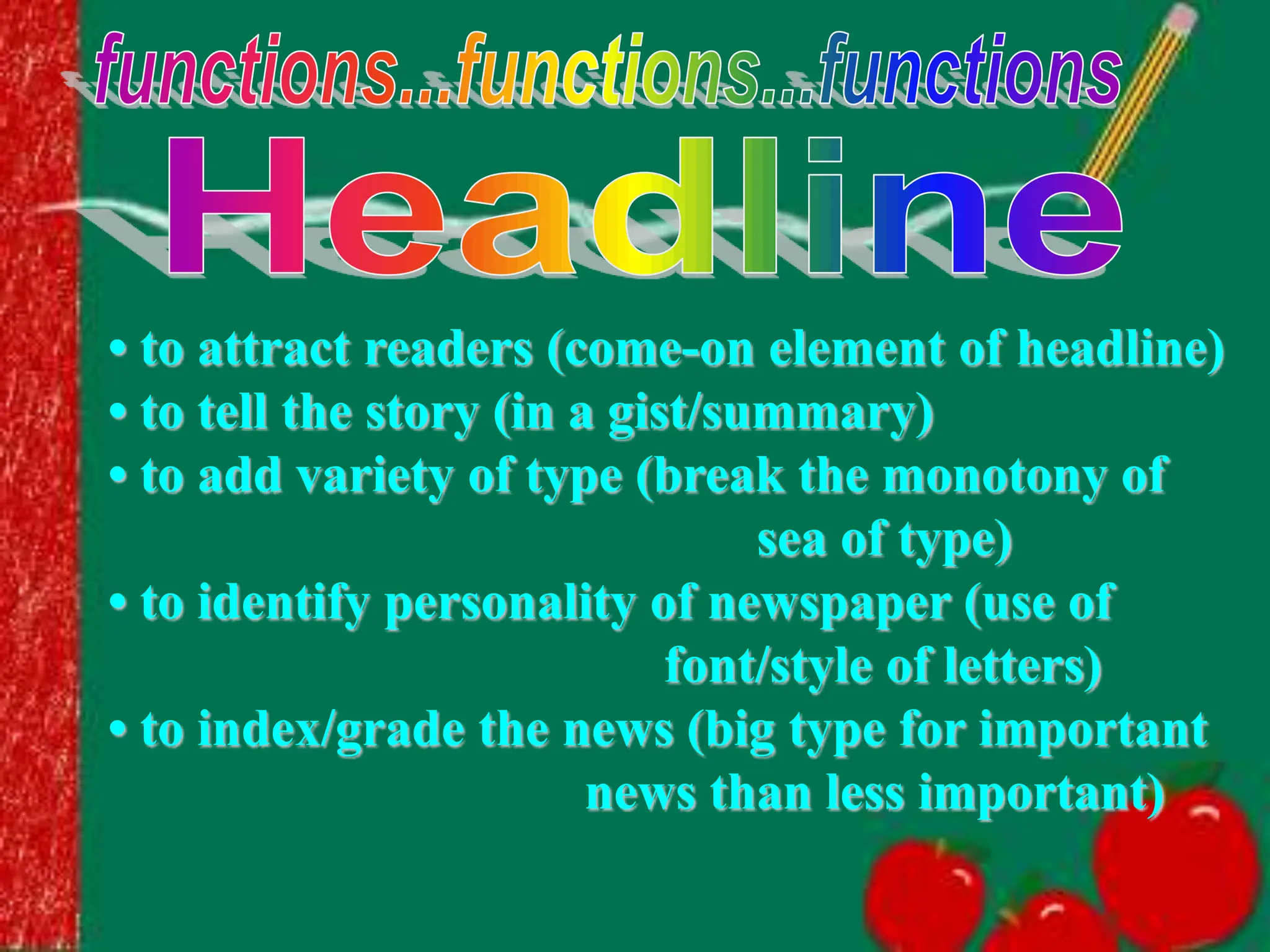 • to attract readers (come-on element of headline)
• to tell the story (in a gist/summary)
• to add variety of type (break the monotony of
sea of type)
• to identify personality of newspaper (use of
font/style of letters)
• to index/grade the news (big type for important
news than less important)
 