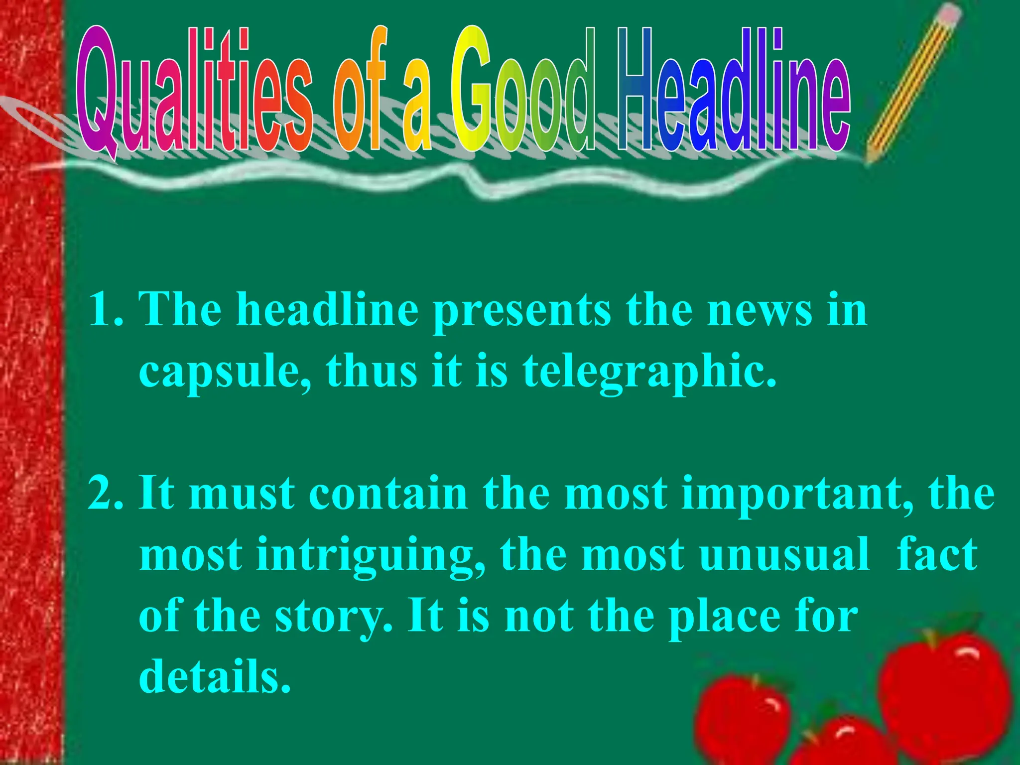 1. The headline presents the news in
capsule, thus it is telegraphic.
2. It must contain the most important, the
most intriguing, the most unusual fact
of the story. It is not the place for
details.
 