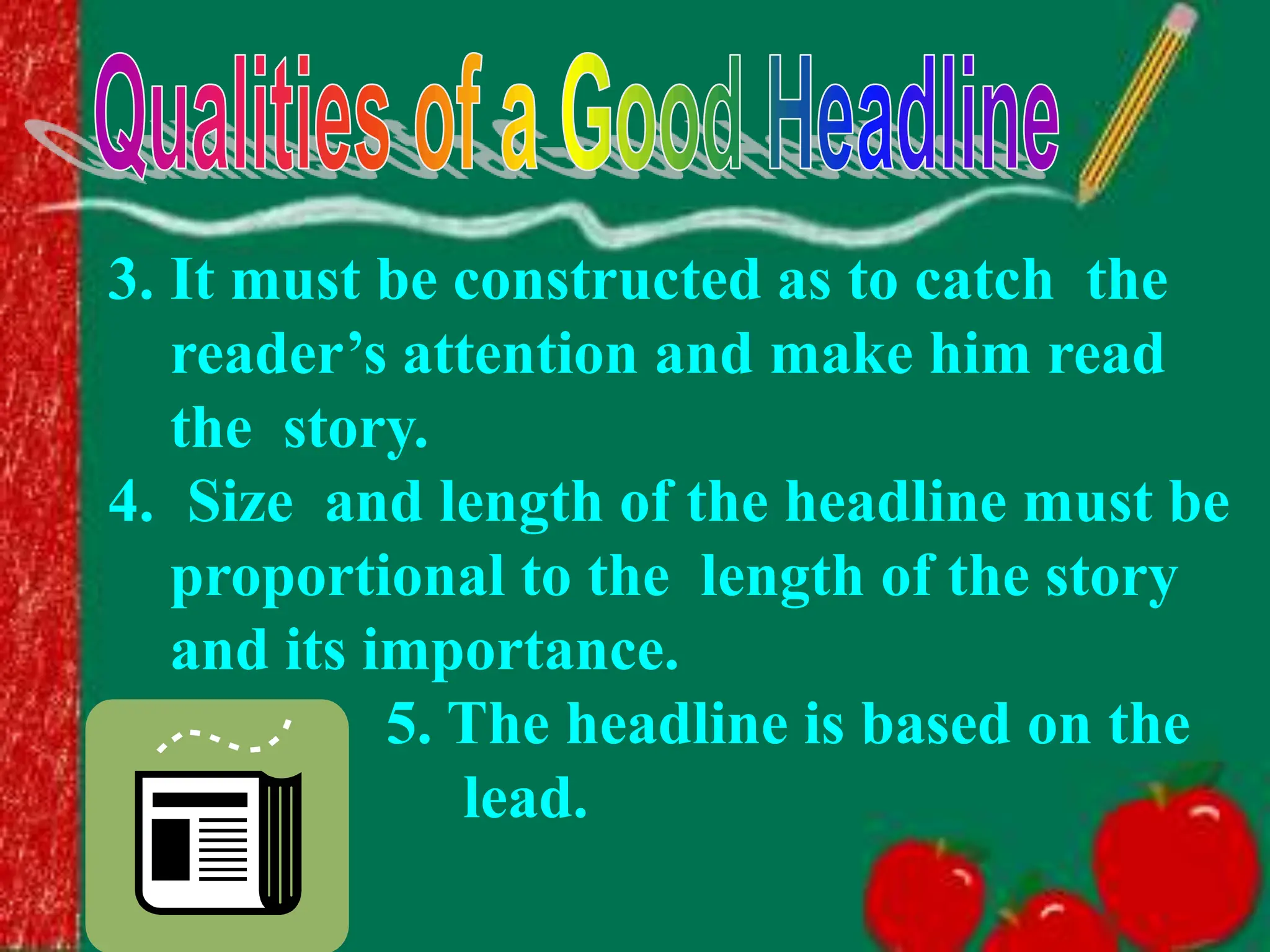 3. It must be constructed as to catch the
reader’s attention and make him read
the story.
4. Size and length of the headline must be
proportional to the length of the story
and its importance.
5. The headline is based on the
lead.
 