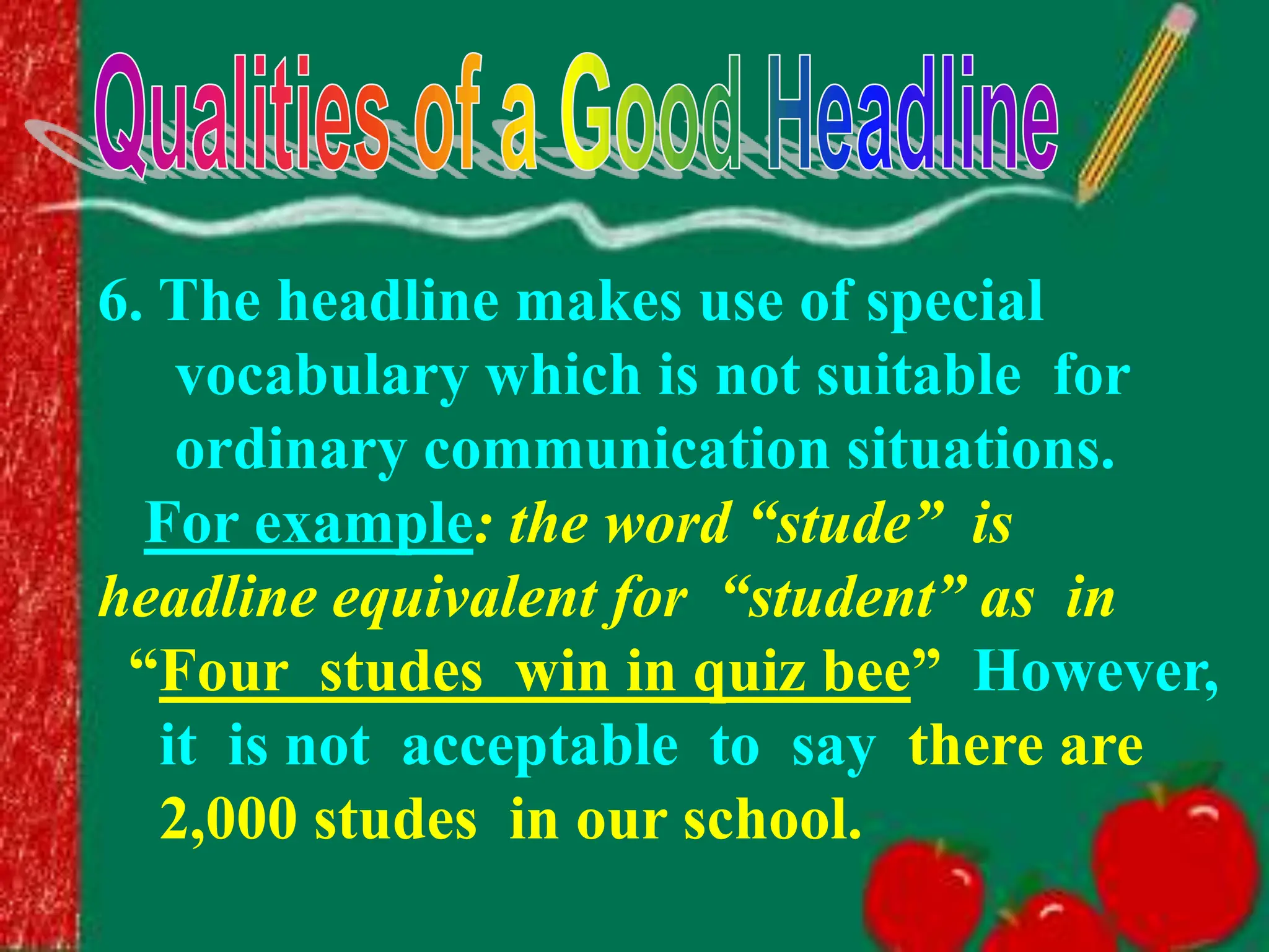 6. The headline makes use of special
vocabulary which is not suitable for
ordinary communication situations.
For example: the word “stude” is
headline equivalent for “student” as in
“Four studes win in quiz bee” However,
it is not acceptable to say there are
2,000 studes in our school.
 