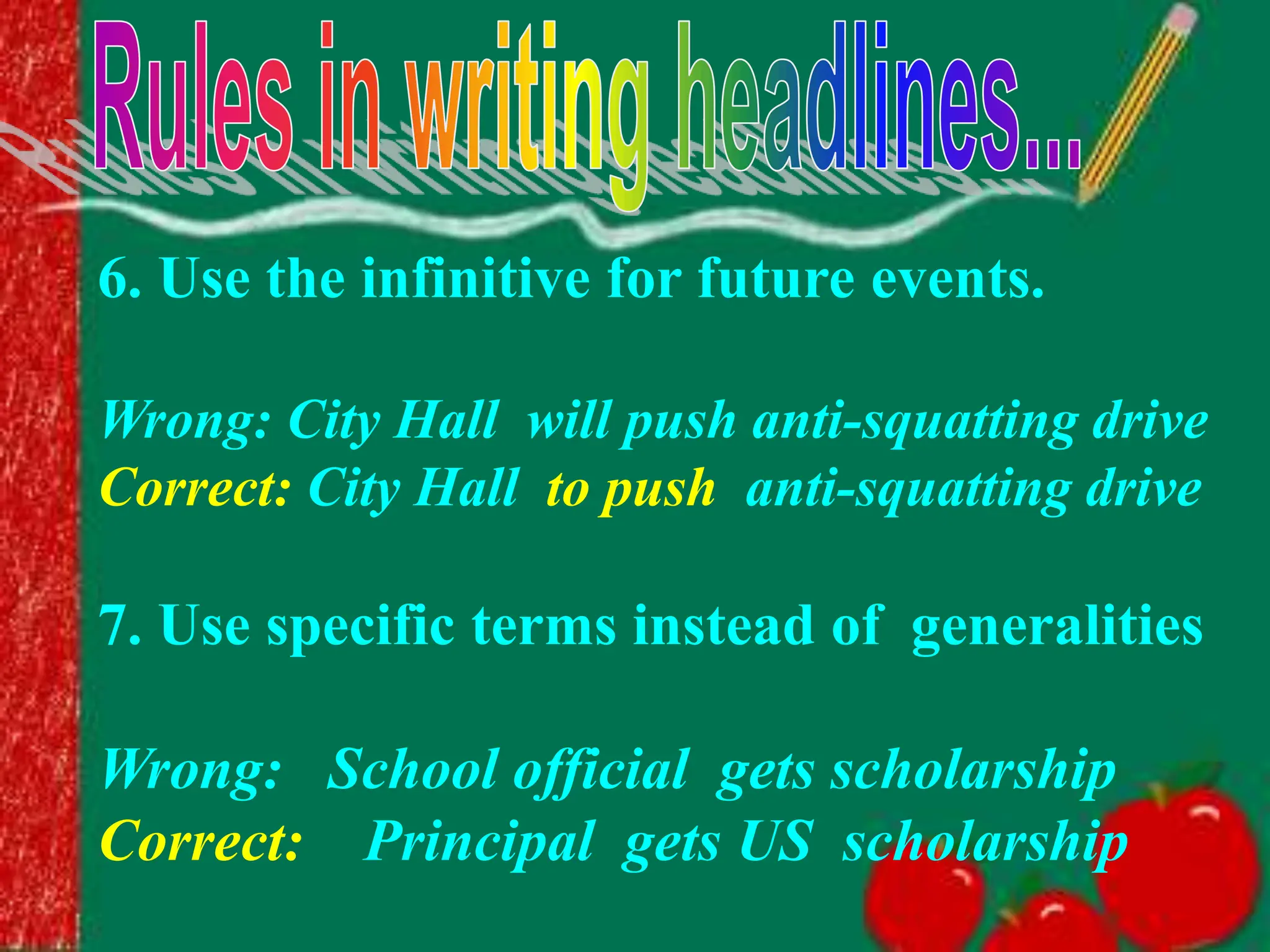 6. Use the infinitive for future events.
Wrong: City Hall will push anti-squatting drive
Correct: City Hall to push anti-squatting drive
7. Use specific terms instead of generalities
Wrong: School official gets scholarship
Correct: Principal gets US scholarship
 