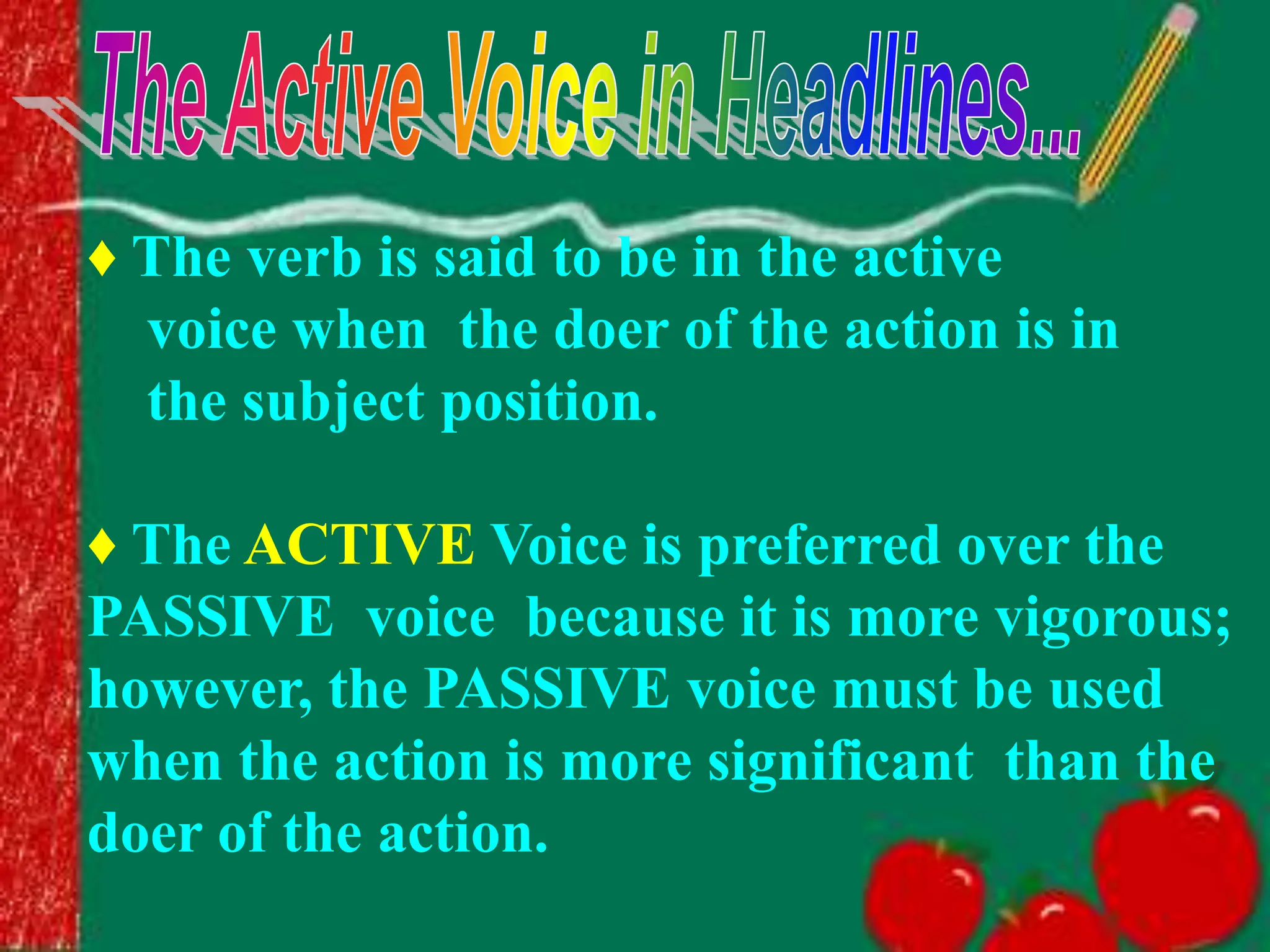♦ The verb is said to be in the active
voice when the doer of the action is in
the subject position.
♦ The ACTIVE Voice is preferred over the
PASSIVE voice because it is more vigorous;
however, the PASSIVE voice must be used
when the action is more significant than the
doer of the action.
 