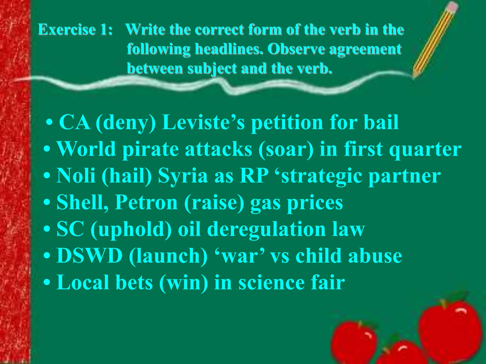 Exercise 1: Write the correct form of the verb in the
following headlines. Observe agreement
between subject and the verb.
• CA (deny) Leviste’s petition for bail
• World pirate attacks (soar) in first quarter
• Noli (hail) Syria as RP ‘strategic partner
• Shell, Petron (raise) gas prices
• SC (uphold) oil deregulation law
• DSWD (launch) ‘war’ vs child abuse
• Local bets (win) in science fair
 