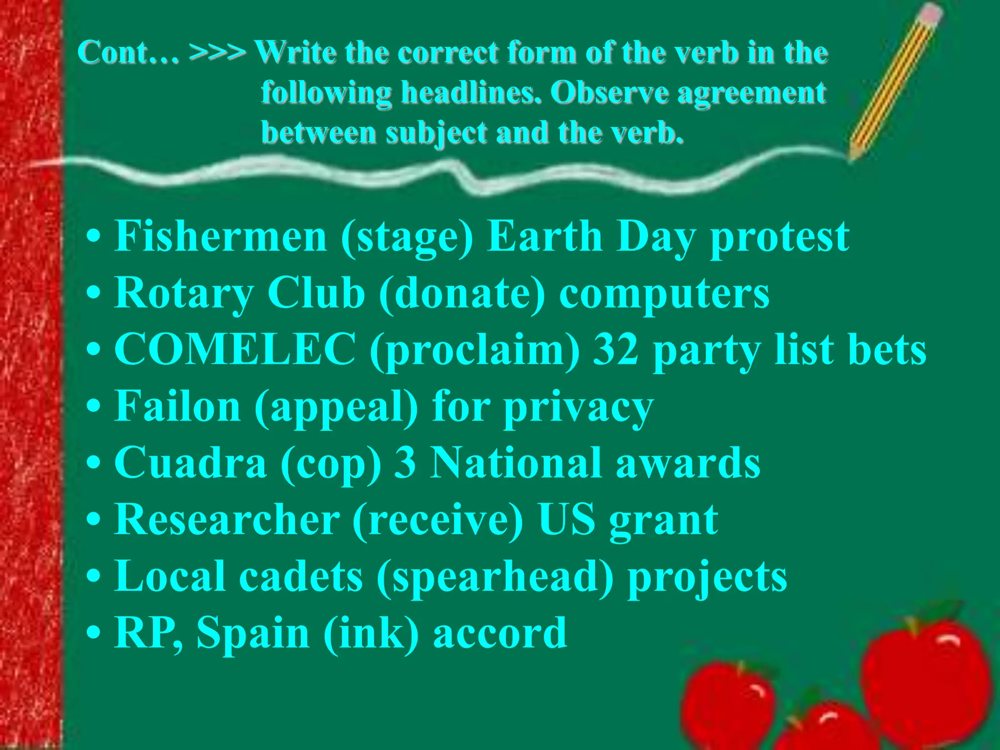 • Fishermen (stage) Earth Day protest
• Rotary Club (donate) computers
• COMELEC (proclaim) 32 party list bets
• Failon (appeal) for privacy
• Cuadra (cop) 3 National awards
• Researcher (receive) US grant
• Local cadets (spearhead) projects
• RP, Spain (ink) accord
Cont… >>> Write the correct form of the verb in the
following headlines. Observe agreement
between subject and the verb.
 