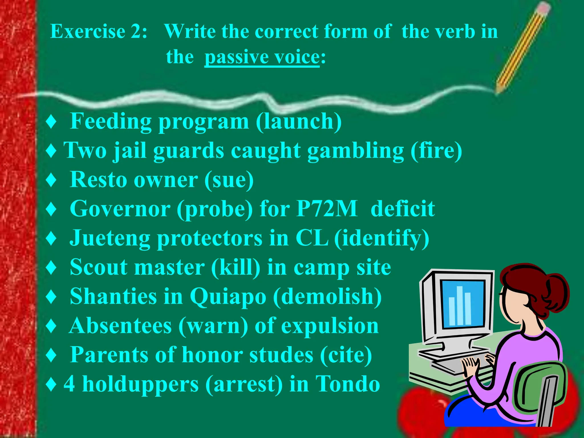 ♦ Feeding program (launch)
♦ Two jail guards caught gambling (fire)
♦ Resto owner (sue)
♦ Governor (probe) for P72M deficit
♦ Jueteng protectors in CL (identify)
♦ Scout master (kill) in camp site
♦ Shanties in Quiapo (demolish)
♦ Absentees (warn) of expulsion
♦ Parents of honor studes (cite)
♦ 4 holduppers (arrest) in Tondo
Exercise 2: Write the correct form of the verb in
the passive voice:
 