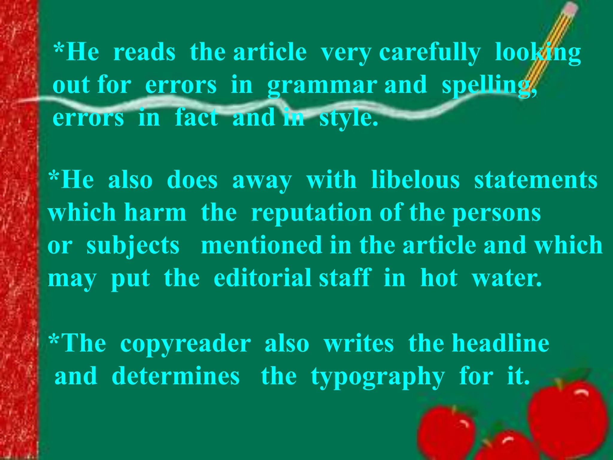 *He also does away with libelous statements
which harm the reputation of the persons
or subjects mentioned in the article and which
may put the editorial staff in hot water.
*The copyreader also writes the headline
and determines the typography for it.
*He reads the article very carefully looking
out for errors in grammar and spelling,
errors in fact and in style.
 