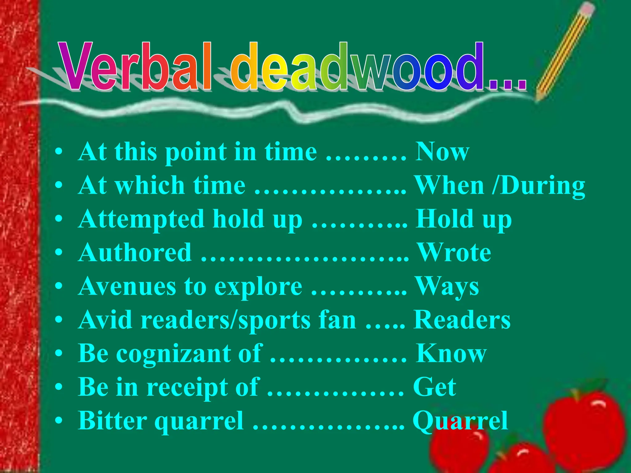 • At this point in time ……… Now
• At which time …………….. When /During
• Attempted hold up ……….. Hold up
• Authored ………………….. Wrote
• Avenues to explore ……….. Ways
• Avid readers/sports fan ….. Readers
• Be cognizant of …………… Know
• Be in receipt of …………… Get
• Bitter quarrel …………….. Quarrel
 