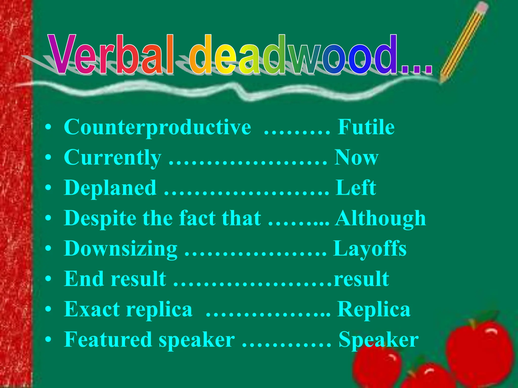 • Counterproductive ……… Futile
• Currently ………………… Now
• Deplaned …………………. Left
• Despite the fact that ……... Although
• Downsizing ………………. Layoffs
• End result …………………result
• Exact replica …………….. Replica
• Featured speaker ………… Speaker
 