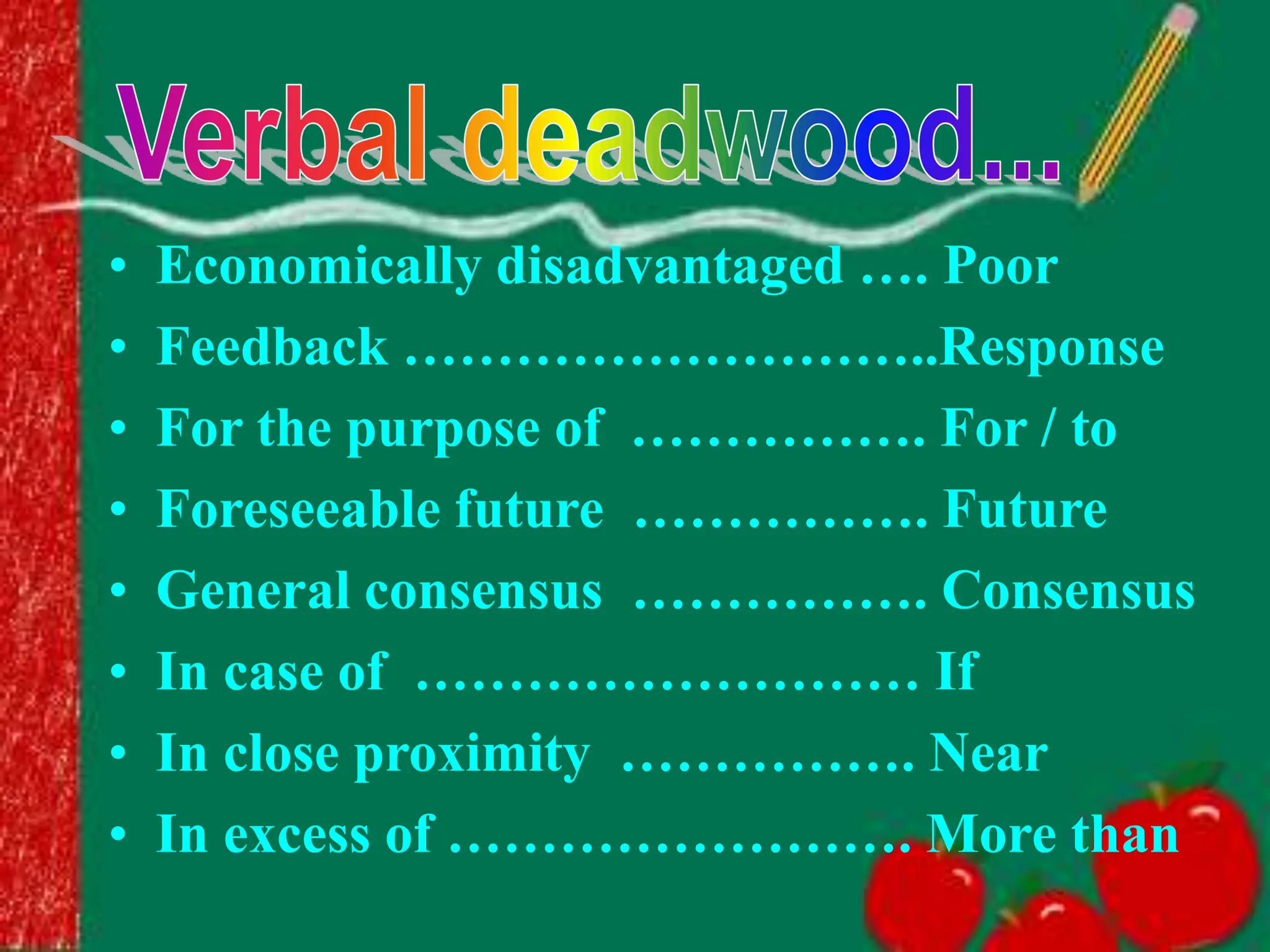 • Economically disadvantaged …. Poor
• Feedback ………………………..Response
• For the purpose of ……………. For / to
• Foreseeable future ……………. Future
• General consensus ……………. Consensus
• In case of ……………………… If
• In close proximity ……………. Near
• In excess of ……………………. More than
 