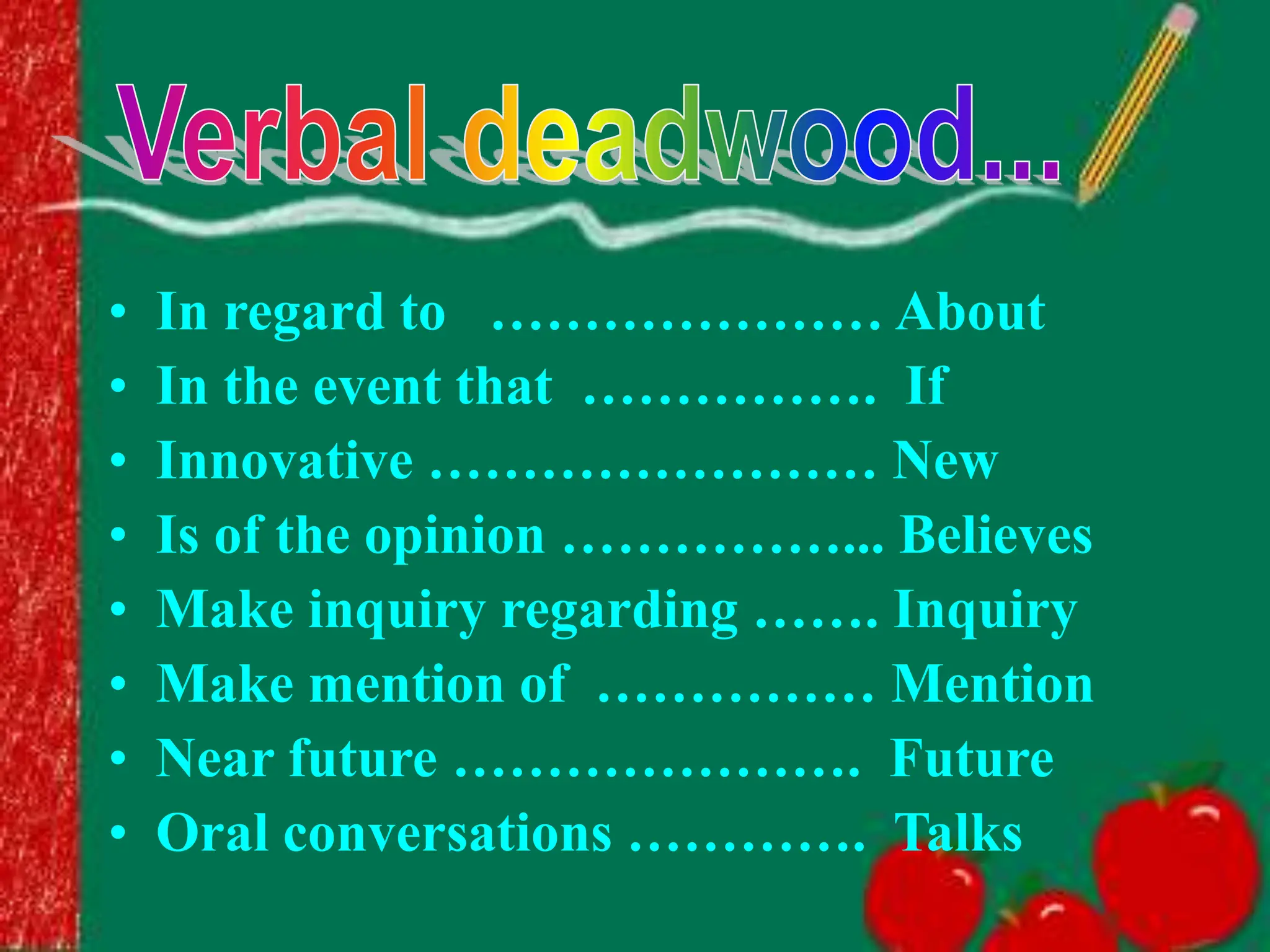 • In regard to ………………… About
• In the event that ……………. If
• Innovative …………………… New
• Is of the opinion ……………... Believes
• Make inquiry regarding ……. Inquiry
• Make mention of …………… Mention
• Near future …………………. Future
• Oral conversations …………. Talks
 