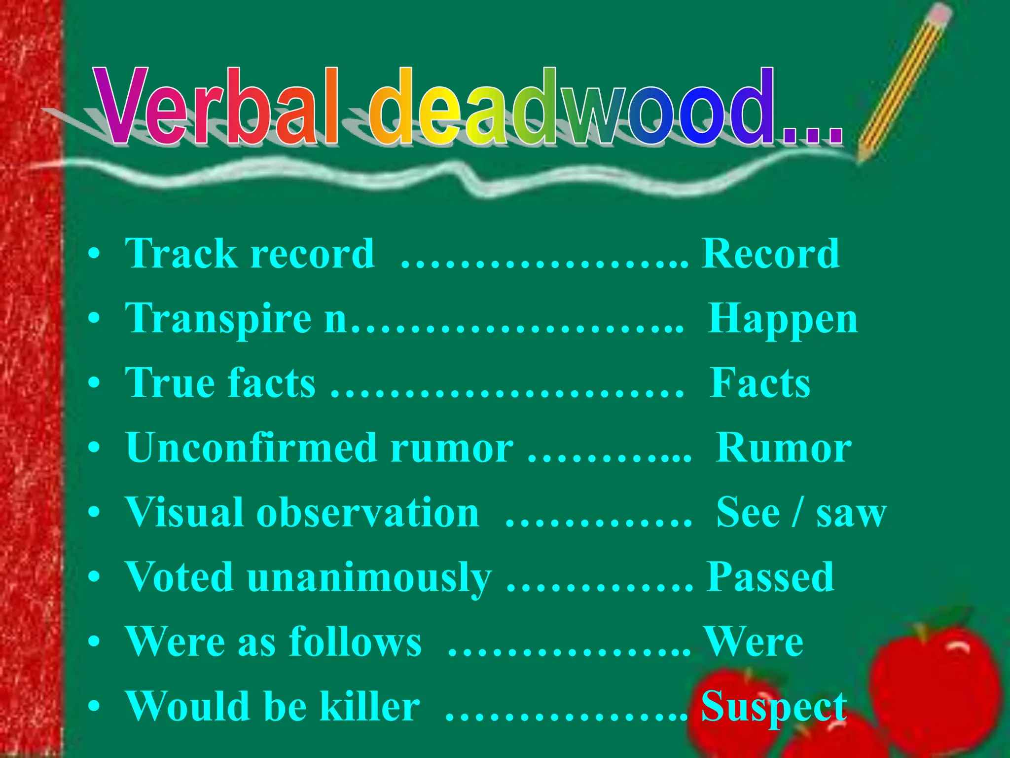 • Track record ……………….. Record
• Transpire n………………….. Happen
• True facts …………………… Facts
• Unconfirmed rumor ………... Rumor
• Visual observation …………. See / saw
• Voted unanimously …………. Passed
• Were as follows …………….. Were
• Would be killer …………….. Suspect
 