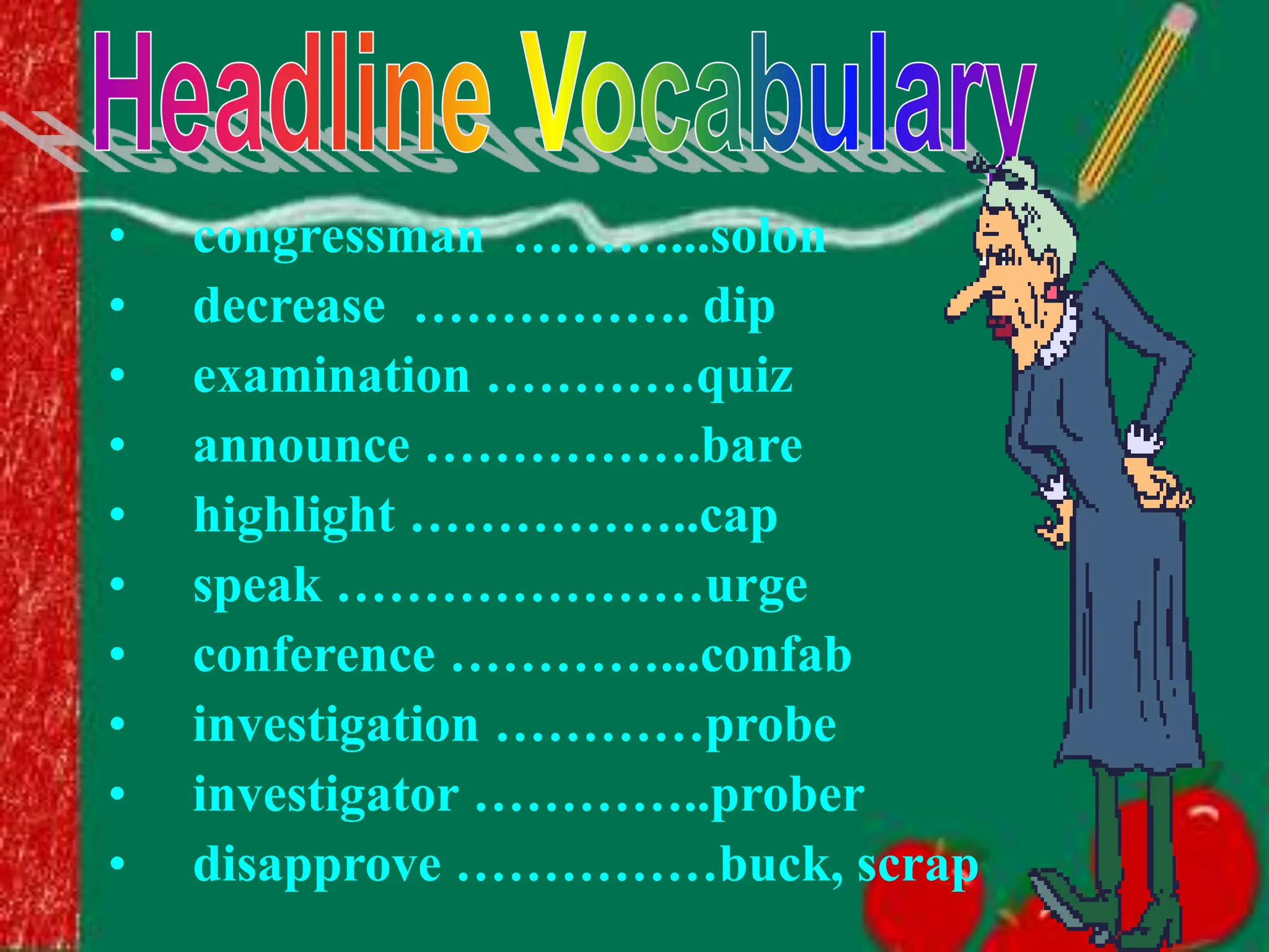 • congressman ………...solon
• decrease ……………. dip
• examination …………quiz
• announce …………….bare
• highlight ……………..cap
• speak …………………urge
• conference …………...confab
• investigation …………probe
• investigator …………..prober
• disapprove ……………buck, scrap
 
