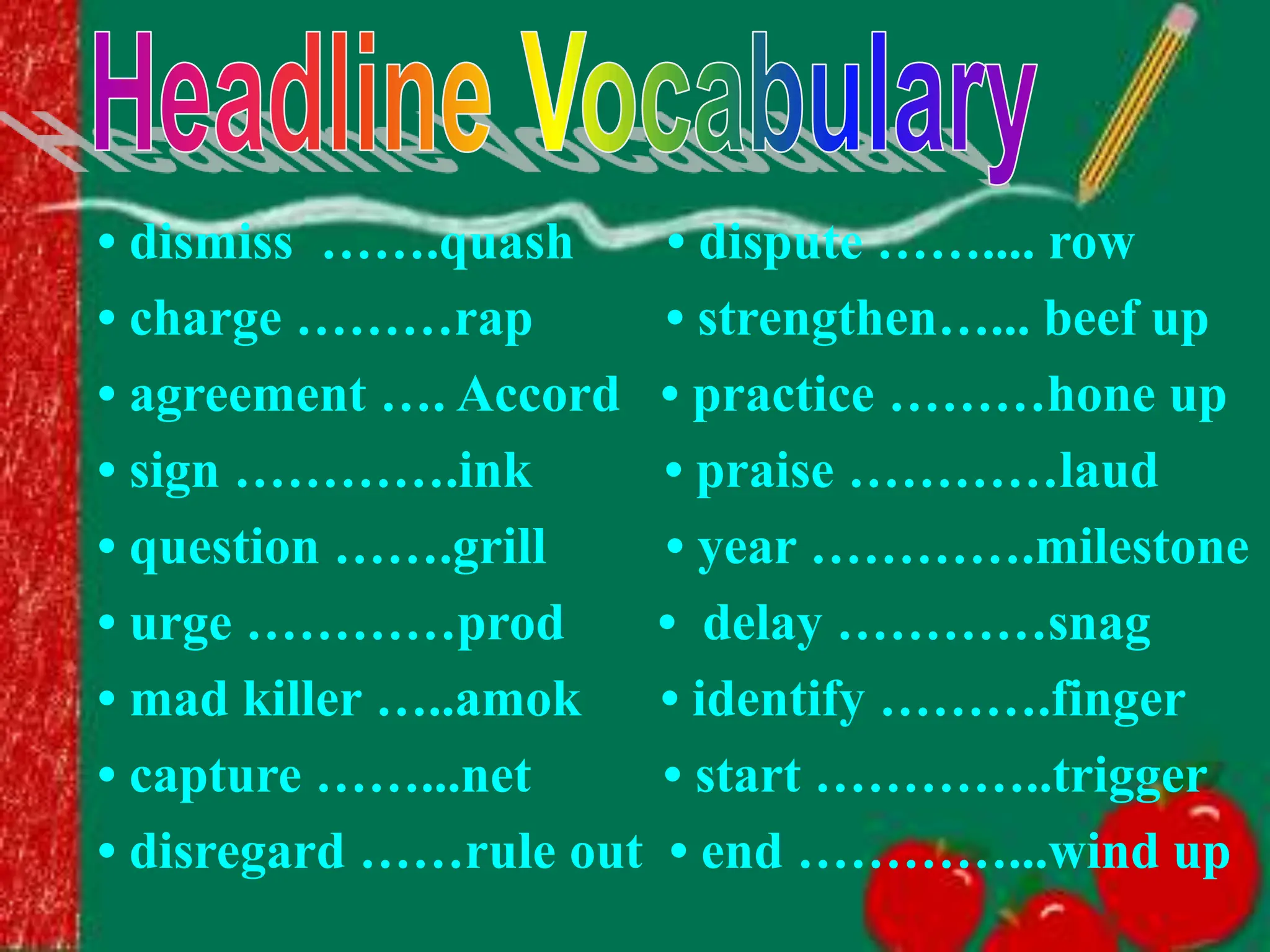 • dismiss …….quash • dispute …….... row
• charge ………rap • strengthen…... beef up
• agreement …. Accord • practice ………hone up
• sign ………….ink • praise …………laud
• question …….grill • year ………….milestone
• urge …………prod • delay …………snag
• mad killer …..amok • identify ……….finger
• capture ……...net • start …………..trigger
• disregard ……rule out • end …………...wind up
 