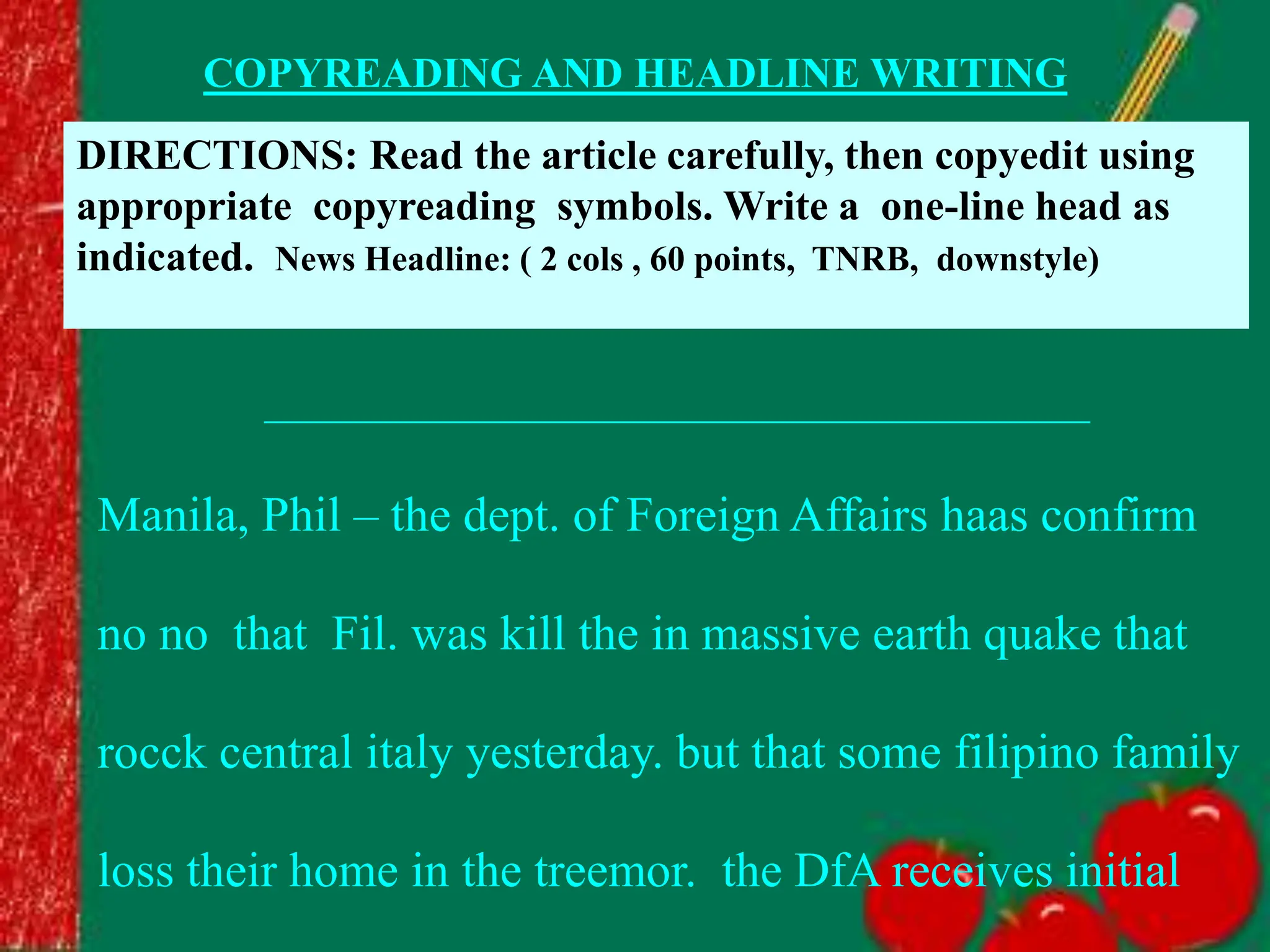 COPYREADING AND HEADLINE WRITING
DIRECTIONS: Read the article carefully, then copyedit using
appropriate copyreading symbols. Write a one-line head as
indicated. News Headline: ( 2 cols , 60 points, TNRB, downstyle)
_______________________________________
Manila, Phil – the dept. of Foreign Affairs haas confirm
no no that Fil. was kill the in massive earth quake that
rocck central italy yesterday. but that some filipino family
loss their home in the treemor. the DfA receives initial
 