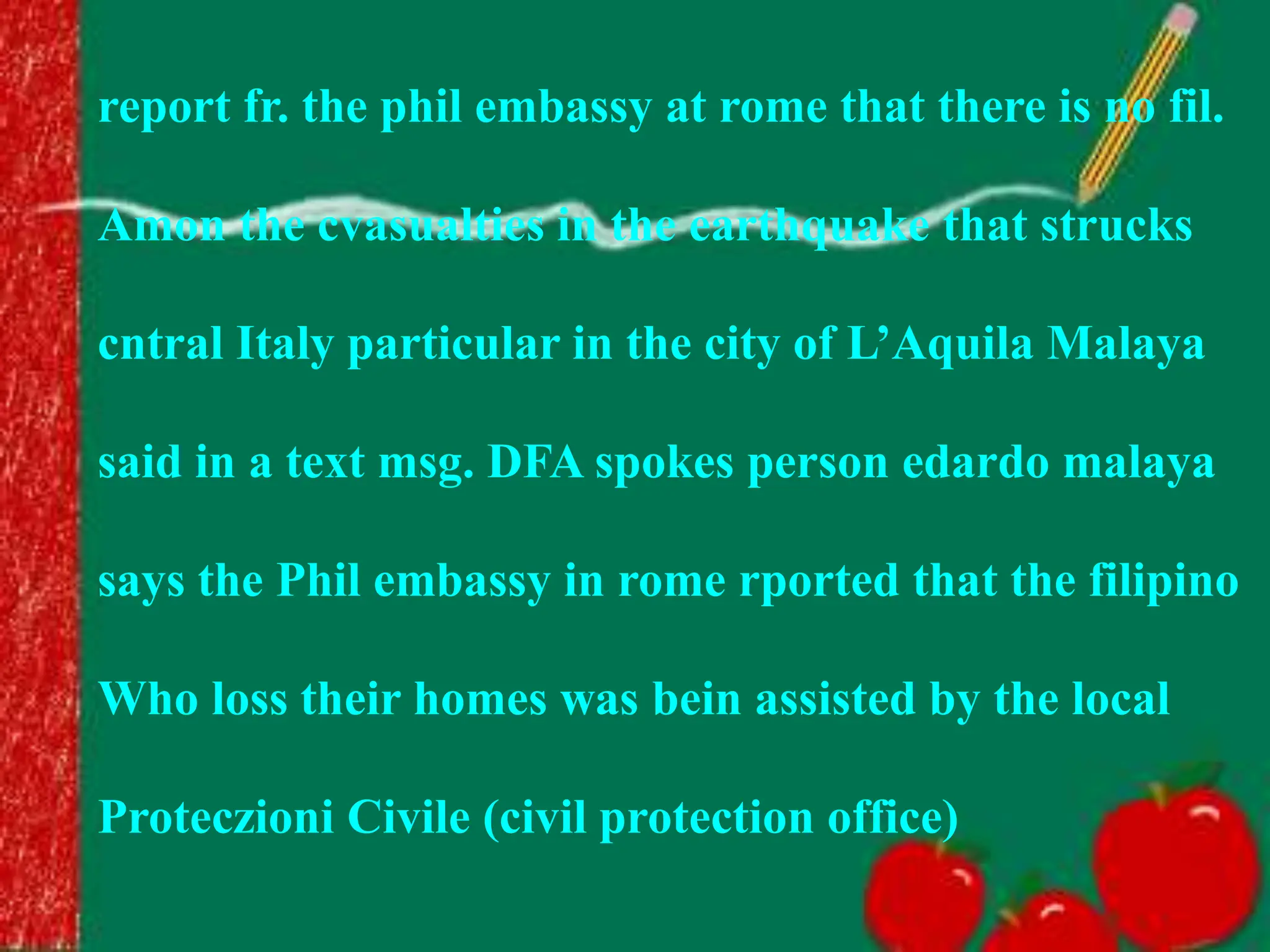 report fr. the phil embassy at rome that there is no fil.
Amon the cvasualties in the earthquake that strucks
cntral Italy particular in the city of L’Aquila Malaya
said in a text msg. DFA spokes person edardo malaya
says the Phil embassy in rome rported that the filipino
Who loss their homes was bein assisted by the local
Proteczioni Civile (civil protection office)
 