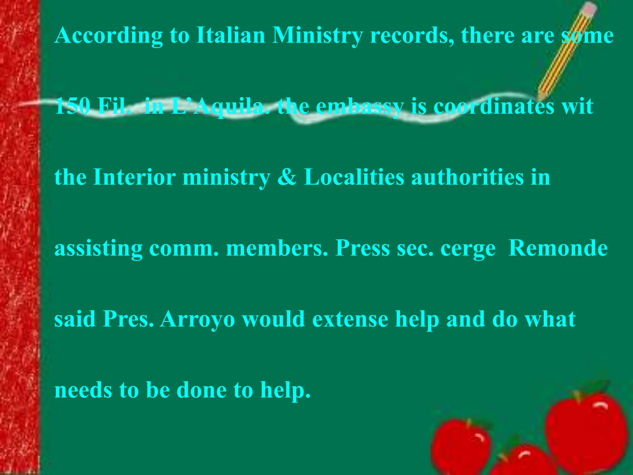 According to Italian Ministry records, there are some
150 Fil. in L’Aquila. the embassy is coordinates wit
the Interior ministry & Localities authorities in
assisting comm. members. Press sec. cerge Remonde
said Pres. Arroyo would extense help and do what
needs to be done to help.
 