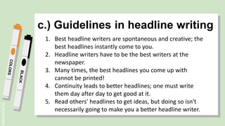 SLIDESMANIA.
c.) Guidelines in headline writing
1. Best headline writers are spontaneous and creative; the
best headlines instantly come to you.
2. Headline writers have to be the best writers at the
newspaper.
3. Many times, the best headlines you come up with
cannot be printed!
4. Continuity leads to better headlines; one must write
them day after day to get good at it.
5. Read others' headlines to get ideas, but doing so isn't
necessarily going to make you a better headline writer.
 