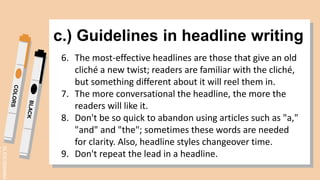 SLIDESMANIA.
c.) Guidelines in headline writing
6. The most-effective headlines are those that give an old
cliché a new twist; readers are familiar with the cliché,
but something different about it will reel them in.
7. The more conversational the headline, the more the
readers will like it.
8. Don't be so quick to abandon using articles such as "a,"
"and" and "the"; sometimes these words are needed
for clarity. Also, headline styles changeover time.
9. Don't repeat the lead in a headline.
 