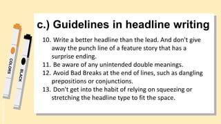 SLIDESMANIA.
c.) Guidelines in headline writing
10. Write a better headline than the lead. And don't give
away the punch line of a feature story that has a
surprise ending.
11. Be aware of any unintended double meanings.
12. Avoid Bad Breaks at the end of lines, such as dangling
prepositions or conjunctions.
13. Don't get into the habit of relying on squeezing or
stretching the headline type to fit the space.
 
