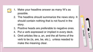 SLIDESMANIA.
1. Make your headline answer as many W’s as
possible.
2. The headline should summarize the news story. It
should contain nothing that is not found in the
story.
3. Positive heads are preferable to negative ones.
4. Put a verb expressed or implied in every deck.
5. Omit articles like a, an, and the all forms of the
verb to be (is, are, be, etc.), unless needed to
make the meaning clear.
 