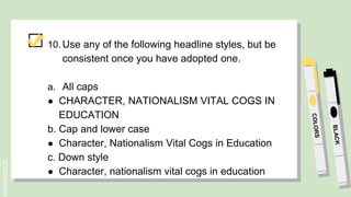SLIDESMANIA.
10. Use any of the following headline styles, but be
consistent once you have adopted one.
a. All caps
● CHARACTER, NATIONALISM VITAL COGS IN
EDUCATION
b. Cap and lower case
● Character, Nationalism Vital Cogs in Education
c. Down style
● Character, nationalism vital cogs in education
 