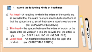 SLIDESMANIA.
1. Avoid the following kinds of headlines:
a) Fat head – A headline in which the letters or the words are
so crowded that there are no more spaces between them or
that the spaces are so small that several words read as one.
(ex. BSPLAUNCHESDRIVE)
b) Thin head – the spaces between the letters of words, or the
space after the words in a line are so wide that the effect is
ugly. (ex. B S P L A U N C H I N G D R I V E)
c) Label head – An incomplete headline, like the label of a
product. (ex. CHRISTMAS PARTY)
 