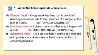 SLIDESMANIA.
1. Avoid the following kinds of headlines:
d) Wooden head – A very weak headline that is devoid of
meaning sometimes due to the absence of a subject or the
lack of a verb. (ex. TO HOLD EXCURSION)
e) Mandatory head – It gives a command because it begins with
a verb. (ex. HOLD DIALOG WITH PRINCIPAL)
f) Screaming head – It is a big and bold headline of a shot and
unimportant story. A sensational head is another kind of
screaming headline.
 