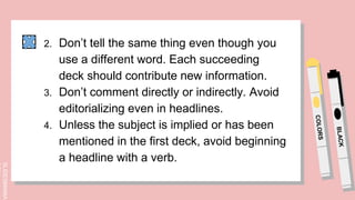 SLIDESMANIA.
2. Don’t tell the same thing even though you
use a different word. Each succeeding
deck should contribute new information.
3. Don’t comment directly or indirectly. Avoid
editorializing even in headlines.
4. Unless the subject is implied or has been
mentioned in the first deck, avoid beginning
a headline with a verb.
 