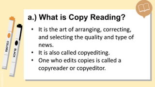 SLIDESMANIA.
a.) What is Copy Reading?
• It is the art of arranging, correcting,
and selecting the quality and type of
news.
• It is also called copyediting.
• One who edits copies is called a
copyreader or copyeditor.
 