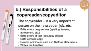 SLIDESMANIA.
b.) Responsibilities of a
copyreader/copyeditor
The copyreader – is a very important
person on the newspaper job, etc.
• Edits errors on grammar (spelling, tenses,
agreement, etc.)
• Edits errors of fact (accuracy check)
• Edits verbose copy
• Deletes opinion or slant and libelous statements
• Writes the headline
 