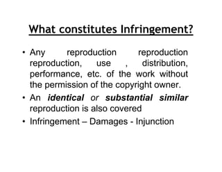 What constitutes Infringement?
• Any      reproduction      reproduction
  reproduction,    use    ,    distribution,
  performance, etc. of the work without
  the permission of the copyright owner.
• An identical or substantial similar
  reproduction is also covered
• Infringement – Damages - Injunction
 
