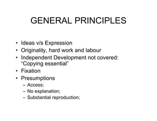 GENERAL PRINCIPLES

• Ideas v/s Expression
• Originality, hard work and labour
• Independent Development not covered:
  “Copying essential”
• Fixation
• Presumptions
  – Access;
  – No explanation;
  – Substantial reproduction;
 