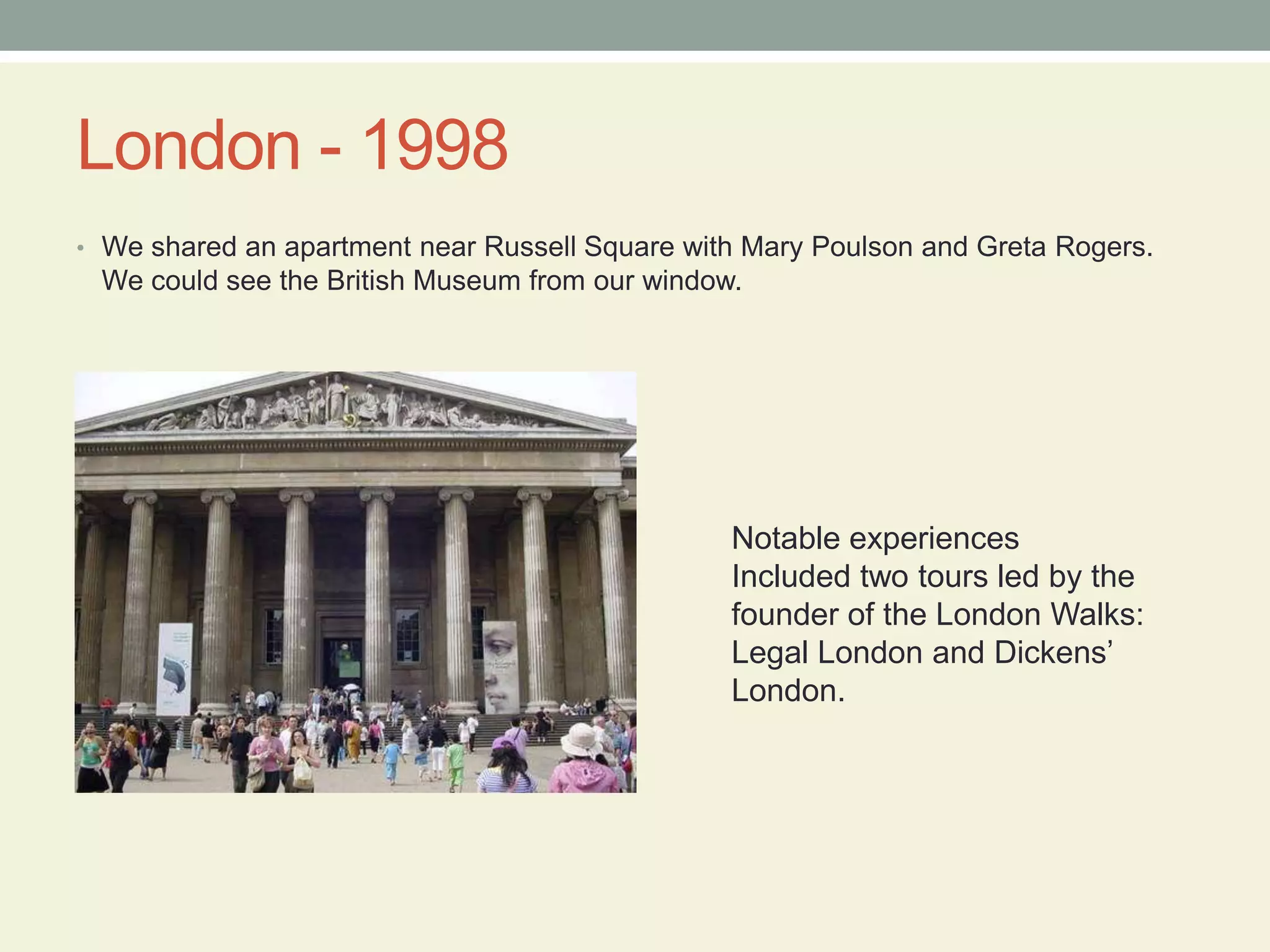 London - 1998We shared an apartment near Russell Square with Mary Poulsonand Greta Rogers.  We could see the British Museum from our window.Notable experiencesIncluded two tours led by the founder of the London Walks: Legal London and Dickens’ London.