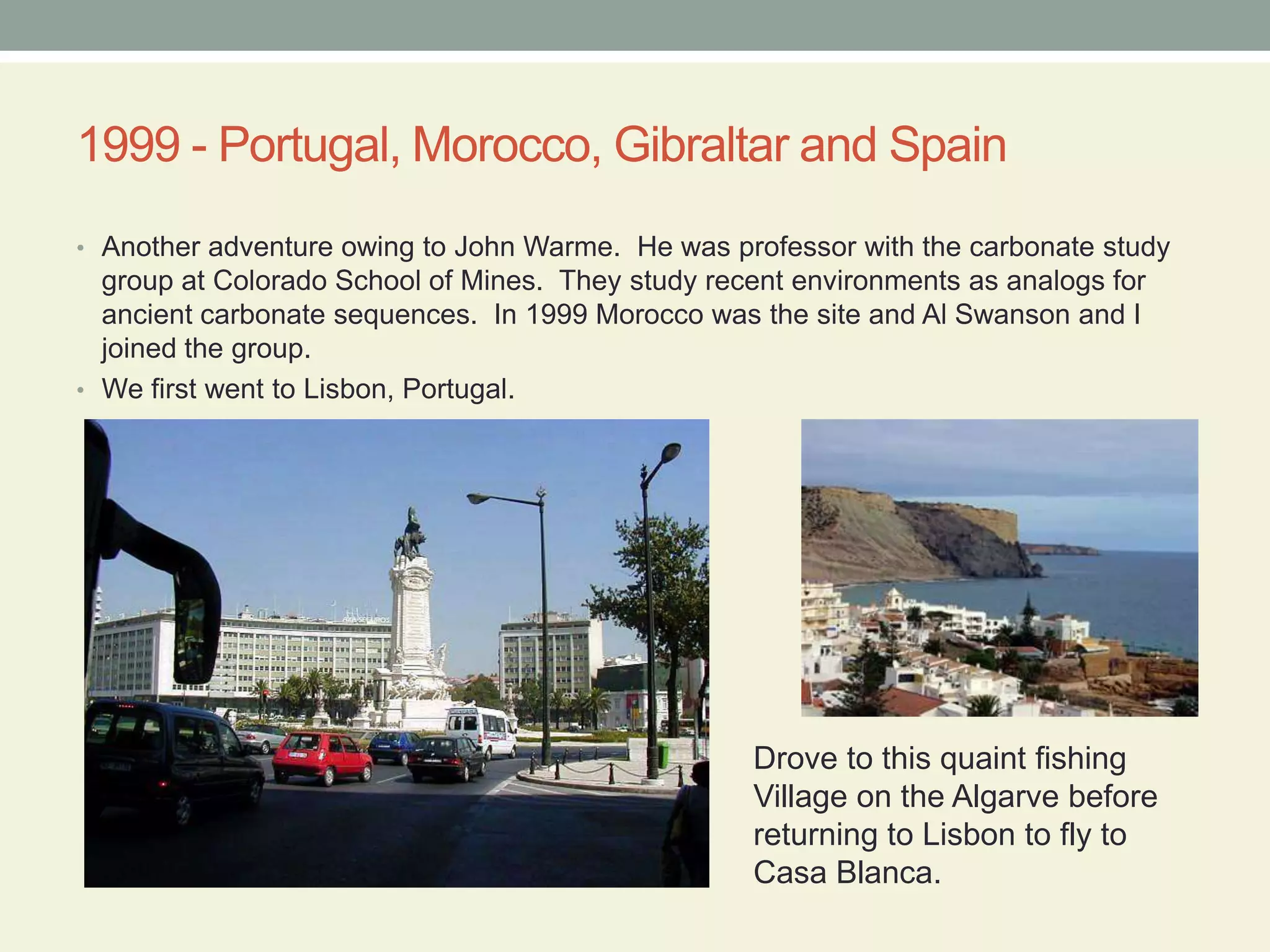 1999 - Portugal, Morocco, Gibraltar and SpainAnother adventure owing to John Warme.  He was professor with the carbonate study group at Colorado School of Mines.  They study recent environments as analogs for ancient carbonate sequences.  In 1999 Morocco was the site and Al Swanson and I joined the group.We first went to Lisbon, Portugal. Drove to this quaint fishingVillage on the Algarve beforereturning to Lisbon to fly to Casa Blanca.