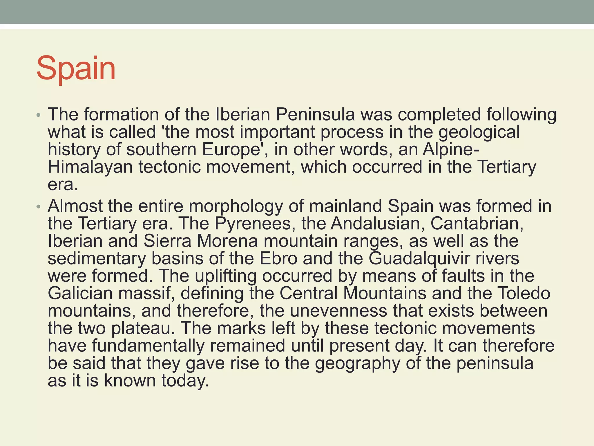 SpainThe formation of the Iberian Peninsula was completed following what is called 'the most important process in the geological history of southern Europe', in other words, an Alpine-Himalayan tectonic movement, which occurred in the Tertiary era.Almost the entire morphology of mainland Spain was formed in the Tertiary era. The Pyrenees, the Andalusian, Cantabrian, Iberian and Sierra Morena mountain ranges, as well as the sedimentary basins of the Ebro and the Guadalquivir rivers were formed. The uplifting occurred by means of faults in the Galician massif, defining the Central Mountains and the Toledo mountains, and therefore, the unevenness that exists between the two plateau. The marks left by these tectonic movements have fundamentally remained until present day. It can therefore be said that they gave rise to the geography of the peninsula as it is known today.