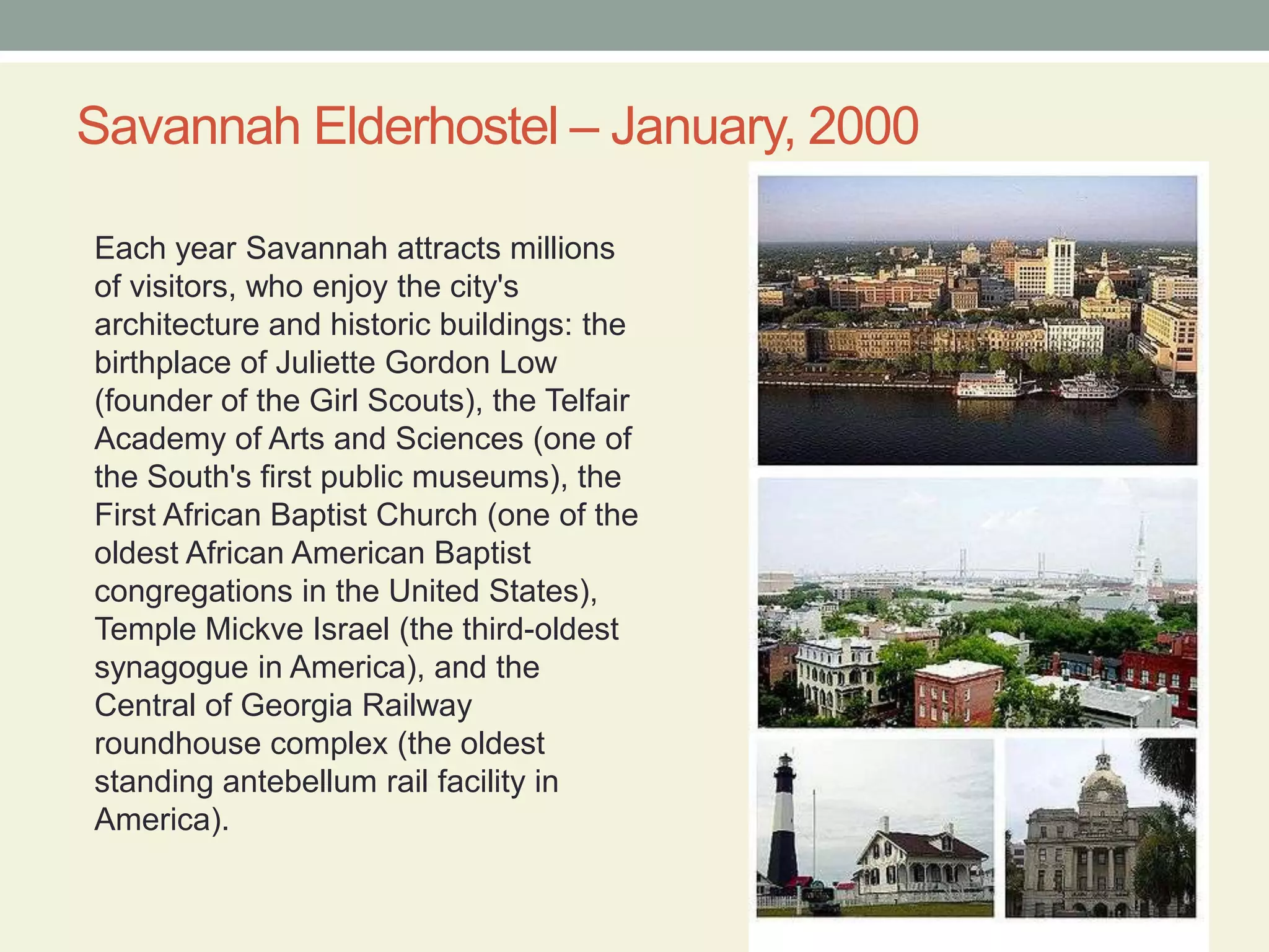 Savannah Elderhostel – January, 2000Each year Savannah attracts millions of visitors, who enjoy the city's architecture and historic buildings: the birthplace of Juliette Gordon Low (founder of the Girl Scouts), the Telfair Academy of Arts and Sciences (one of the South's first public museums), the First African Baptist Church (one of the oldest African American Baptist congregations in the United States), Temple Mickve Israel (the third-oldest synagogue in America), and the Central of Georgia Railway roundhouse complex (the oldest standing antebellum rail facility in America).