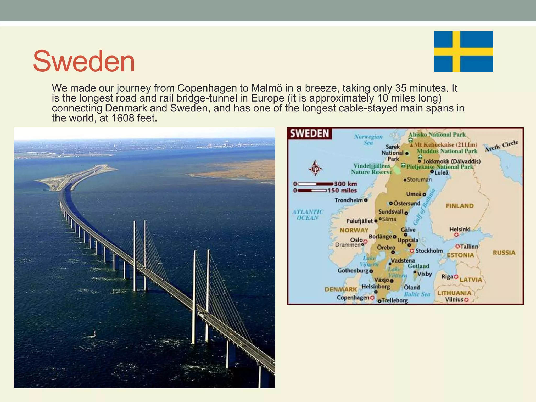 SwedenWe made our journey from Copenhagen to Malmö in a breeze, taking only 35 minutes. It is the longest road and rail bridge-tunnel in Europe (it is approximately 10 miles long) connecting Denmark and Sweden, and has one of the longest cable-stayed main spans in the world, at 1608 feet. 