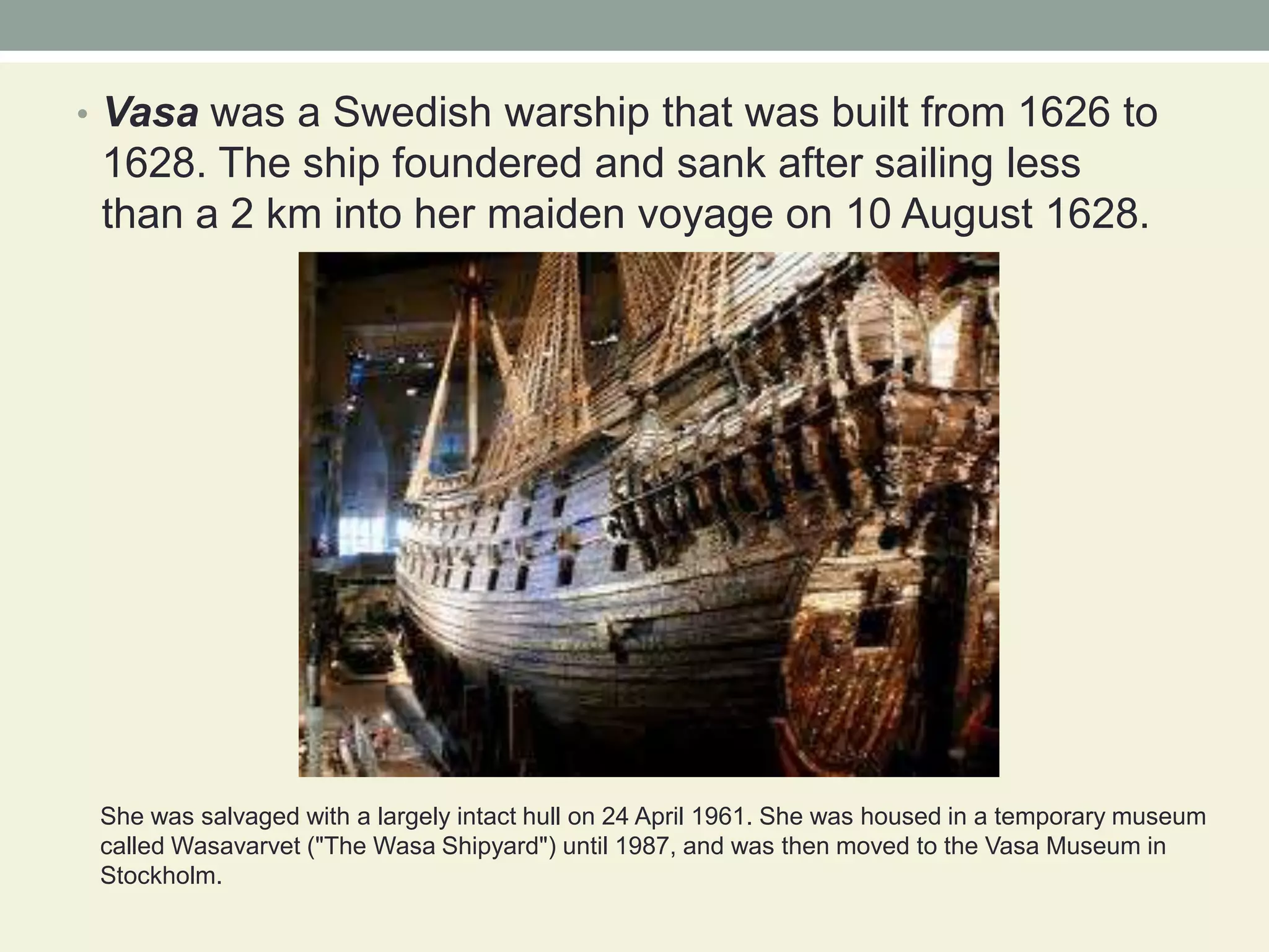 Vasawas a Swedish warship that was built from 1626 to 1628. The ship foundered and sank after sailing less than a 2 km into her maiden voyage on 10 August 1628.She was salvaged with a largely intact hull on 24 April 1961. She was housed in a temporary museum called Wasavarvet ("The Wasa Shipyard") until 1987, and was then moved to the Vasa Museum in Stockholm. 