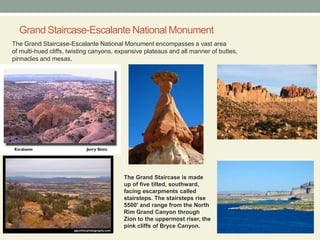 Grand Staircase-Escalante National Monument The Grand Staircase-Escalante National Monument encompasses a vast area of multi-hued cliffs, twisting canyons, expansive plateaus and all manner of buttes, pinnacles and mesas.The Grand Staircase is made up of five tilted, southward, facing escarpments called stairsteps. The stairsteps rise 5500' and range from the North Rim Grand Canyon through Zion to the uppermost riser, the pink cliffs of Bryce Canyon.