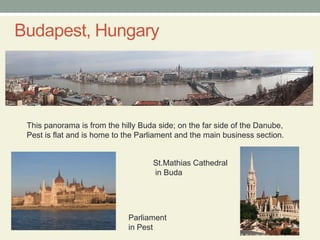 Budapest, HungaryThis panorama is from the hilly Buda side; on the far side of the Danube, Pest is flat and is home to the Parliament and the main business section.St.Mathias Cathedral in BudaParliament in Pest