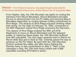 Verona – From Florence to Verona our  train passed through the area where the  10th Mtn Division defeated the German army.  Brother Will was in the 10th during these battles. From Naples, Italy, the 10th Mountain set sights on routing the Germans from Mount Belvedere. Mount Belvedere provided the key to advancement into the Po Valley and securing Mount Belvedere depended on routing German artillery entrenched on Riva Ridge. The assault on Riva Ridge required climbing rather than skiing. On the night of February 18, 1945, companies of the 86th Regiment scaled Riva Ridge surprising the Germans.The capture of Riva Ridge enabled the 85th and 87th Regiments to move on Mount Belvedere and the adjacent peaks. In capturing these peaks, the 10th Mountain suffered over 900 casualties. The next major assaults were in March on Mount della Spe and in April at Tole. Victories paved the way to advance on the PO Valley. By April 20th the 10th Mountain Division entered the valley, and after heavy fighting the German Army in Italy surrendered on May 2, 1945. In the campaign in Italy, the 10th took heavy losses with 4,888 casualties including 978 killed in action.