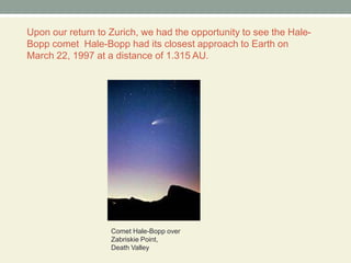 Upon our return to Zurich, we had the opportunity to see the Hale-Bopp comet  Hale-Bopp had its closest approach to Earth on March 22, 1997 at a distance of 1.315 AU.Comet Hale-Bopp over Zabriskie Point, Death Valley