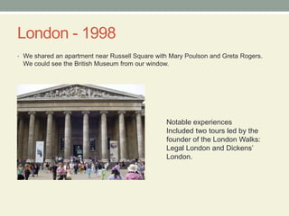 London - 1998We shared an apartment near Russell Square with Mary Poulsonand Greta Rogers.  We could see the British Museum from our window.Notable experiencesIncluded two tours led by the founder of the London Walks: Legal London and Dickens’ London.