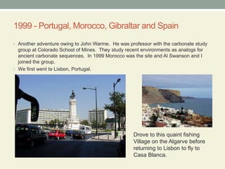 1999 - Portugal, Morocco, Gibraltar and SpainAnother adventure owing to John Warme.  He was professor with the carbonate study group at Colorado School of Mines.  They study recent environments as analogs for ancient carbonate sequences.  In 1999 Morocco was the site and Al Swanson and I joined the group.We first went to Lisbon, Portugal. Drove to this quaint fishingVillage on the Algarve beforereturning to Lisbon to fly to Casa Blanca.