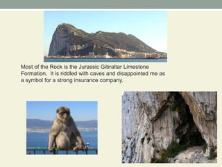 Most of the Rock is the Jurassic Gibraltar Limestone Formation. It is riddled with caves and disappointed me as a symbol for a strong insurance company.