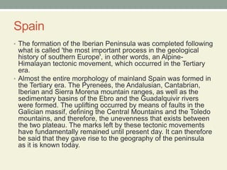 SpainThe formation of the Iberian Peninsula was completed following what is called 'the most important process in the geological history of southern Europe', in other words, an Alpine-Himalayan tectonic movement, which occurred in the Tertiary era.Almost the entire morphology of mainland Spain was formed in the Tertiary era. The Pyrenees, the Andalusian, Cantabrian, Iberian and Sierra Morena mountain ranges, as well as the sedimentary basins of the Ebro and the Guadalquivir rivers were formed. The uplifting occurred by means of faults in the Galician massif, defining the Central Mountains and the Toledo mountains, and therefore, the unevenness that exists between the two plateau. The marks left by these tectonic movements have fundamentally remained until present day. It can therefore be said that they gave rise to the geography of the peninsula as it is known today.