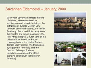 Savannah Elderhostel – January, 2000Each year Savannah attracts millions of visitors, who enjoy the city's architecture and historic buildings: the birthplace of Juliette Gordon Low (founder of the Girl Scouts), the Telfair Academy of Arts and Sciences (one of the South's first public museums), the First African Baptist Church (one of the oldest African American Baptist congregations in the United States), Temple Mickve Israel (the third-oldest synagogue in America), and the Central of Georgia Railway roundhouse complex (the oldest standing antebellum rail facility in America).