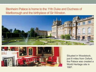 Blenheim Palace is home to the 11th Duke and Duchess of Marlborough and the birthplace of Sir Winston.Situated in Woodstock, just 8 miles from Oxford, the Palace was created a World Heritage site in 1987.