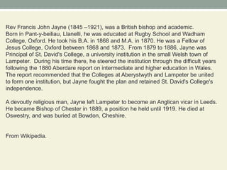 Rev Francis John Jayne (1845 –1921), was a British bishop and academic.Born in Pant-y-beiliau, Llanelli, he was educated at Rugby School and Wadham College, Oxford. He took his B.A. in 1868 and M.A. in 1870. He was a Fellow of Jesus College, Oxford between 1868 and 1873.  From 1879 to 1886, Jayne was Principal of St. David's College, a university institution in the small Welsh town of Lampeter.  During his time there, he steered the institution through the difficult years following the 1880 Aberdare report on intermediate and higher education in Wales. The report recommended that the Colleges at Aberystwyth and Lampeter be united to form one institution, but Jayne fought the plan and retained St. David's College's independence.A devoutly religious man, Jayne left Lampeter to become an Anglican vicar in Leeds. He became Bishop of Chester in 1889, a position he held until 1919. He died at Oswestry, and was buried at Bowdon, Cheshire.From Wikipedia.