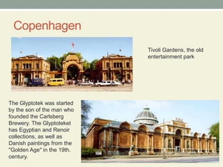 CopenhagenTivoli Gardens, the old entertainment parkThe Glyptotek was started by the son of the man who founded the Carlsberg Brewery. The Glyptoteket has Egyptian and Renoir collections, as well as Danish paintings from the "Golden Age" in the 19th. century.